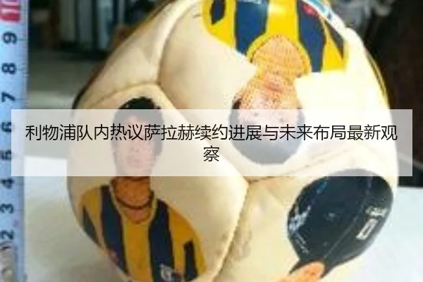 利物浦队内热议萨拉赫续约进展与未来布局最新观察